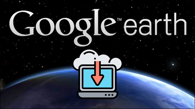 Cách tải, cài đặt và sử dụng Google Earth bản miễn phí mới nhất