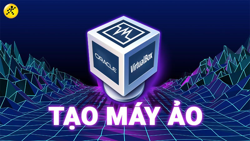 Cách tạo, cài đặt máy ảo bằng VirtualBox chi tiết, nhanh chóng