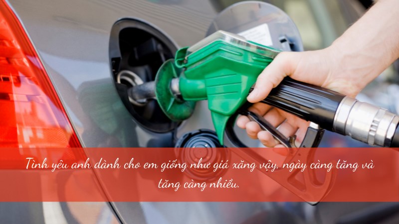 Tình yêu anh dành cho em giống như giá xăng vậy, ngày càng tăng và tăng càng nhiều.