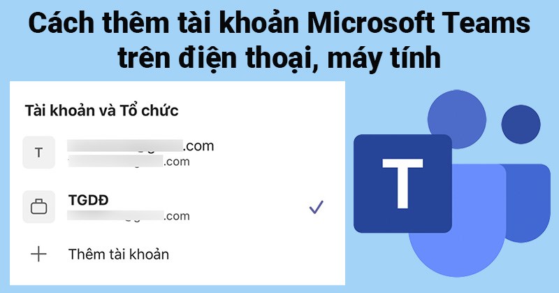C&aacute;ch th&ecirc;m t&agrave;i khoản Microsoft Teams tr&ecirc;n điện thoại, m&aacute;y t&iacute;nh
