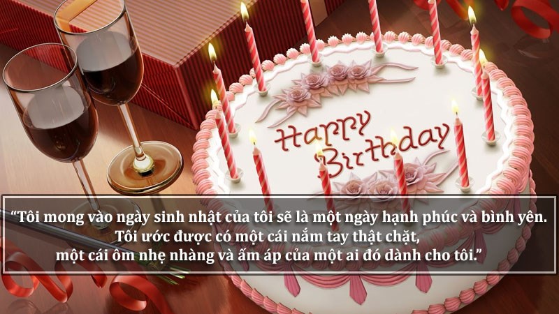 Tôi mong vào ngày sinh nhật của tôi sẽ là một ngày hạnh phúc và bình yên. Tôi ước được có một cái nắm tay thật chặt, một cái ôm nhẹ nhàng và ấm áp của một ai đó dành cho tôi.