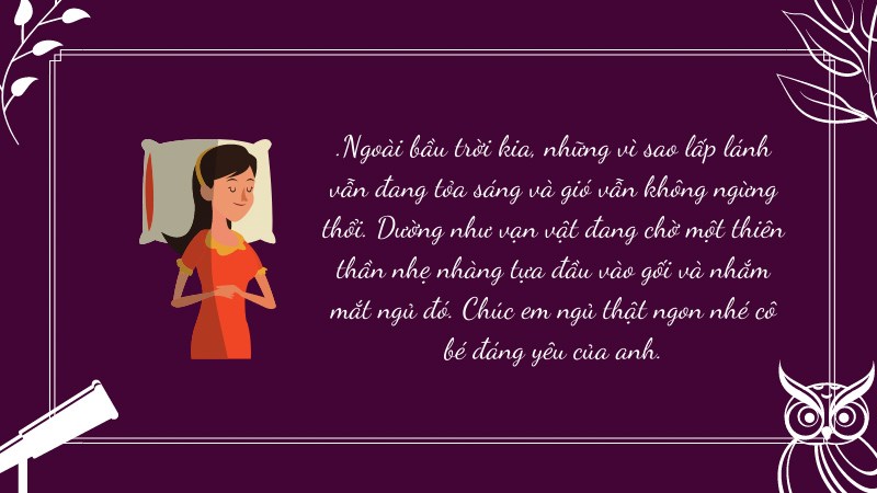 .Ngoài bầu trời kia, những vì sao lấp lánh vẫn đang tỏa sáng và gió vẫn không ngừng thổi. Dường như vạn vật đang chờ một thiên thần nhẹ nhàng tựa đầu vào gối và nhắm mắt ngủ đó. Chúc em ngủ thật ngon nhé cô bé đáng yêu của anh.