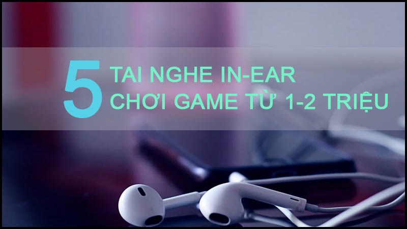 Top 5 tai nghe in-ear chơi game nghe &acirc;m cực chuẩn từ 1 - 2 triệu