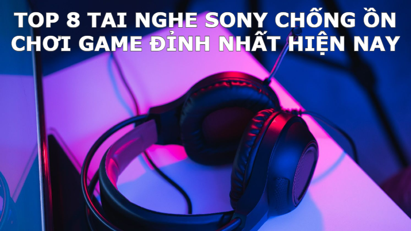 Top 8 tai nghe Sony chống ồn chơi game đỉnh nhất hiện nay