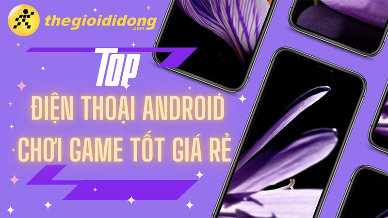 Tổng hợp 10 điện thoại Android chơi game tốt giá rẻ, đáng mua nhất