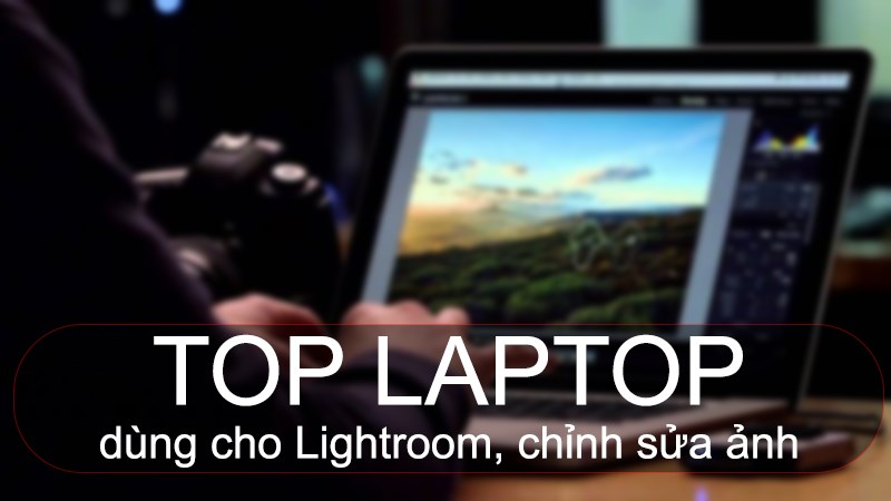 Top 10 laptop d&ugrave;ng cho Lightroom, chỉnh sửa ảnh chuy&ecirc;n nghiệp 2022