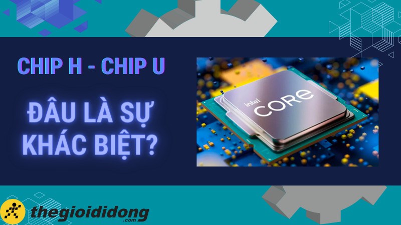 So sánh chip Intel U và H, CPU chip nào tốt hơn đáng mua hơn?