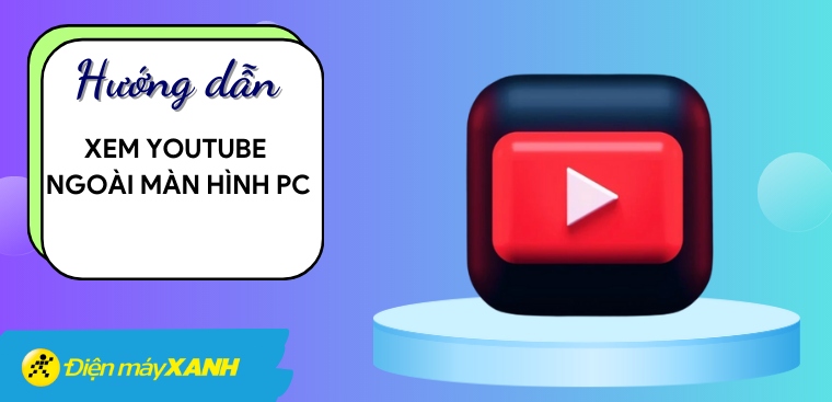 Cách xem YouTube ngoài màn hình PC cực kỳ đơn giản, thuận tiện