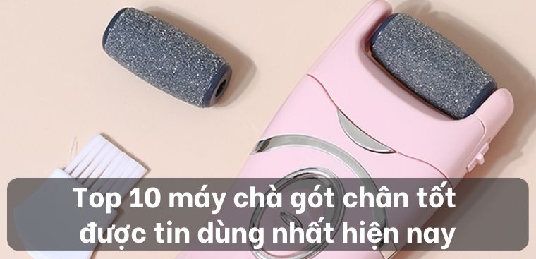Top 10 máy chà gót chân tốt được tin dùng nhất hiện nay