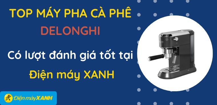 Top 5 máy pha cà phê Delonghi có lượt đánh giá tốt tại Điện máy XANH