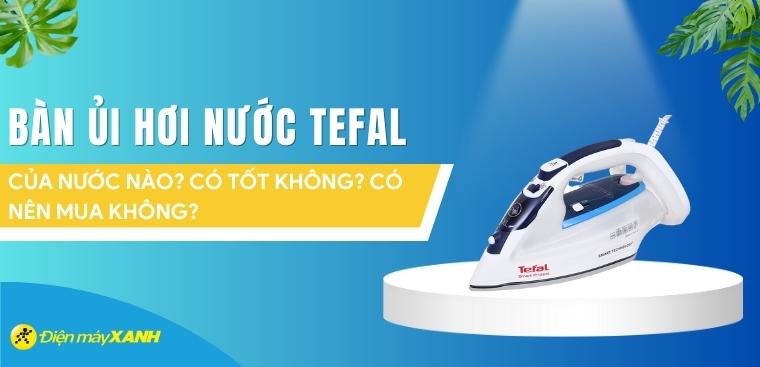 Bàn ủi hơi nước Tefal của nước nào? Có tốt không? Có nên mua không?