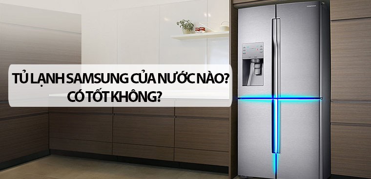 Tủ lạnh Samsung của nước nào? Có tốt không? Có nên mua không?