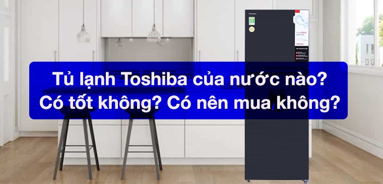 Tủ lạnh Toshiba của nước nào? Có tốt không? Có nên mua không?