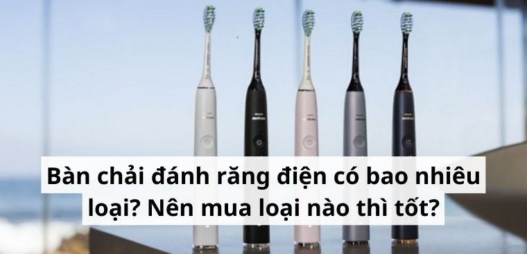 Bàn chải đánh răng điện có bao nhiêu loại? Nên mua loại nào thì tốt?