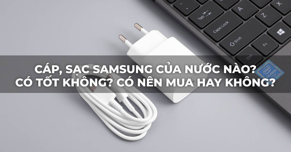 Cáp, sạc Samsung của nước nào? Có tốt không? Có nên mua hay không?