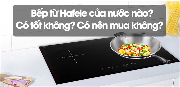 Bếp từ Hafele của nước nào? Có tốt không? Có nên mua không?