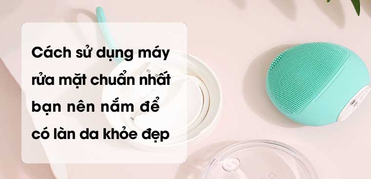 Cách sử dụng máy rửa mặt chuẩn nhất, bạn nên nắm để có làn da khỏe đẹp