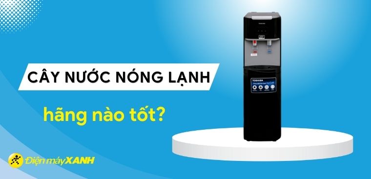 Cây nước nóng lạnh hãng nào tốt? Những thương hiệu cây nước nóng lạnh tốt nhất