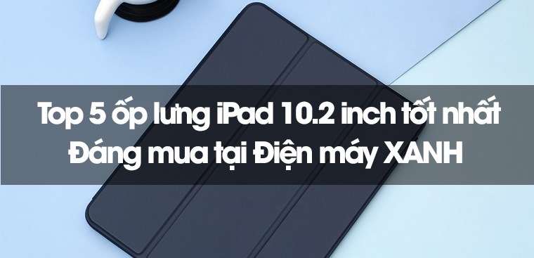 Top 5 ốp lưng iPad 10.2 inch tốt nhất, đáng mua tại Điện máy XANH