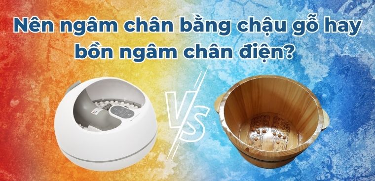 Nên ngâm chân bằng chậu gỗ hay bồn ngâm chân điện? So sánh ưu nhược điểm chi tiết