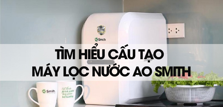 Tìm hiểu cấu tạo máy lọc nước AO Smith đầy đủ, chi tiết nhất