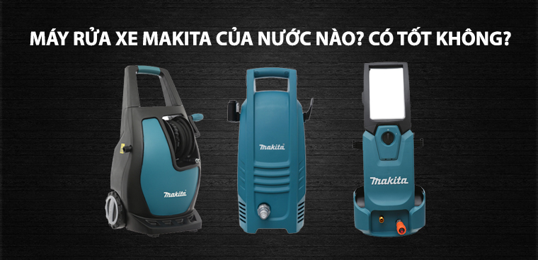 Máy rửa xe Makita của nước nào? Có tốt không? Có nên mua không?