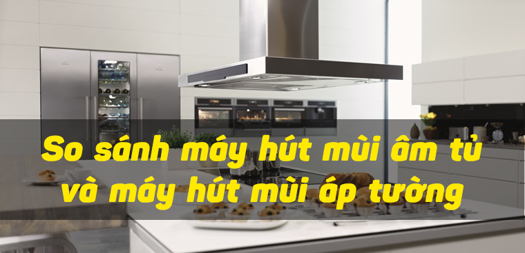 So sánh máy hút mùi âm tủ và máy hút mùi áp tường. Nên chọn mua máy nào?