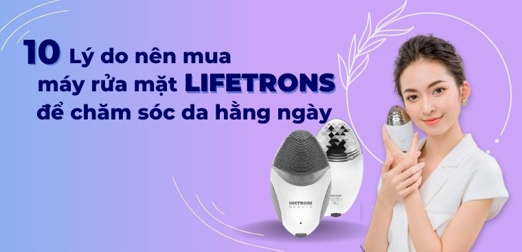 10 lý do nên mua máy rửa mặt Lifetrons để chăm sóc da hằng ngày