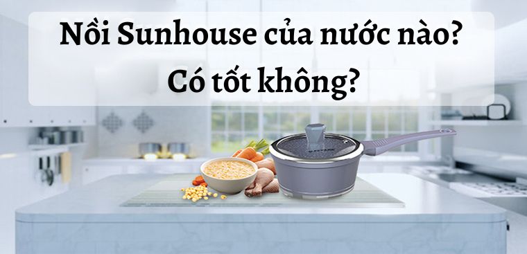 Nồi Sunhouse của nước nào? Có tốt không? Có nên mua không?