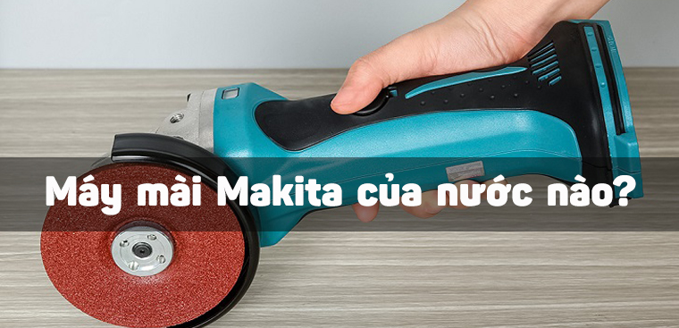 Máy mài Makita của nước nào? Có tốt không? Có nên mua không?