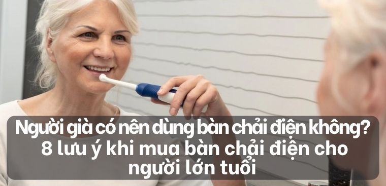 Người già có nên dùng bàn chải điện không? 8 lưu ý khi mua bàn chải điện cho người lớn tuổi