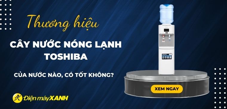 Cây nước nóng lạnh Toshiba của nước nào? Có tốt không? Có nên mua không?
