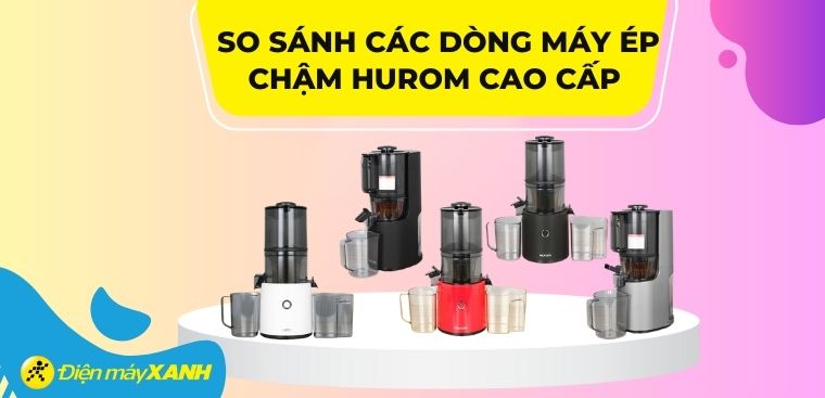 So sánh các dòng máy ép chậm Hurom cao cấp đang kinh doanh tại Điện máy XANH