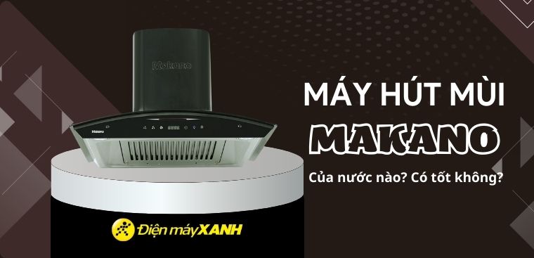 Máy hút mùi Makano của nước nào? Có tốt không? Có nên mua không?