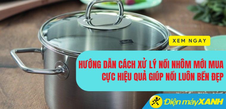 Hướng dẫn cách xử lý nồi nhôm mới mua cực hiệu quả giúp nồi luôn bền đẹp