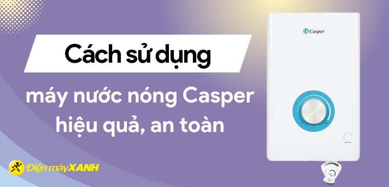 Cách sử dụng máy nước nóng Casper hiệu quả, an toàn mà bạn nên biết