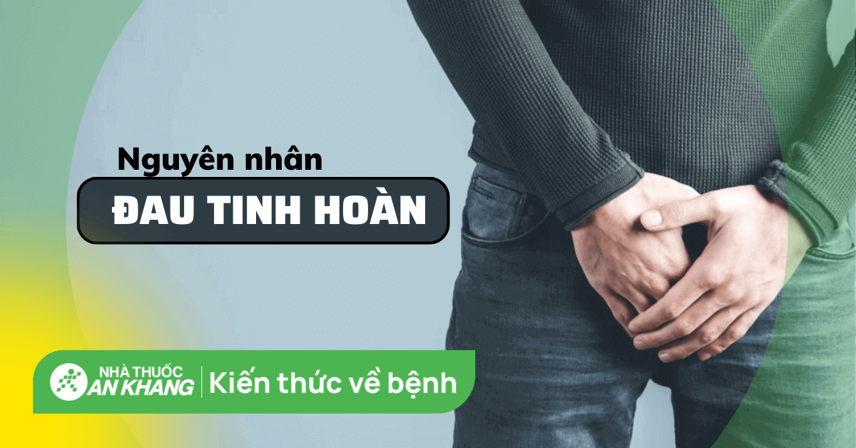 Đau tinh hoàn là bệnh gì? Có nguy hiểm không? 10 nguyên nhân gây đau