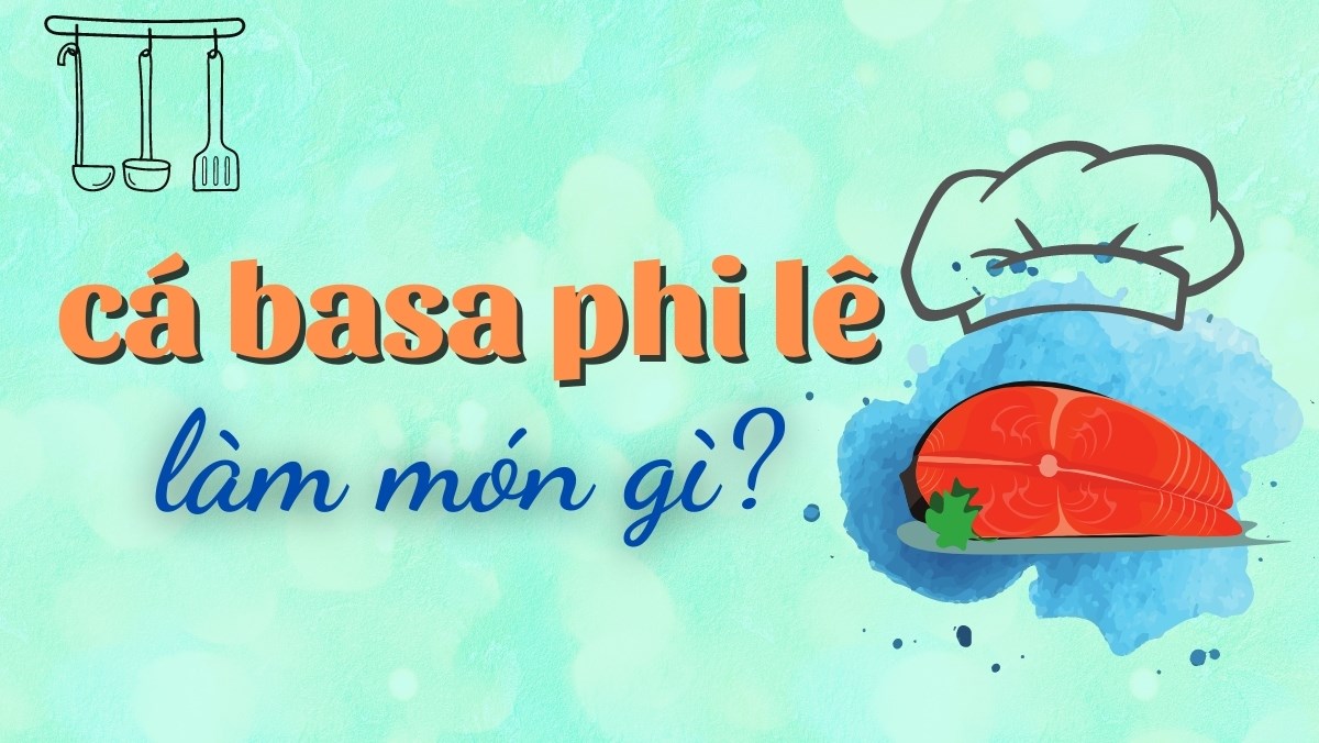 Phi lê cá basa làm món gì ngon? Tổng hợp 9 món ngon từ phi lê cá basa