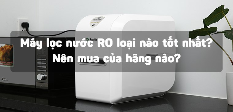 Máy lọc nước RO loại nào tốt nhất? Nên mua của hãng nào?