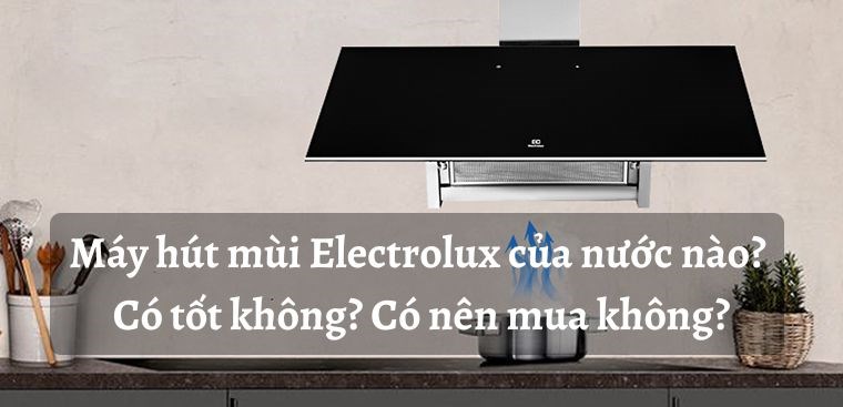 Máy hút mùi Electrolux của nước nào? Có tốt không? Có nên mua không?