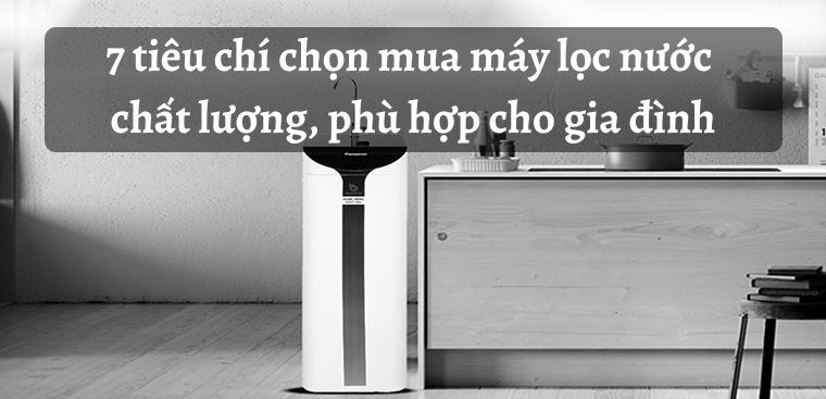 7 tiêu chí chọn mua máy lọc nước chất lượng, phù hợp cho gia đình