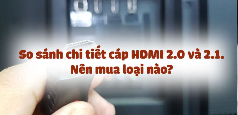 So sánh chi tiết cáp HDMI 2.0 và 2.1. Nên mua loại nào?