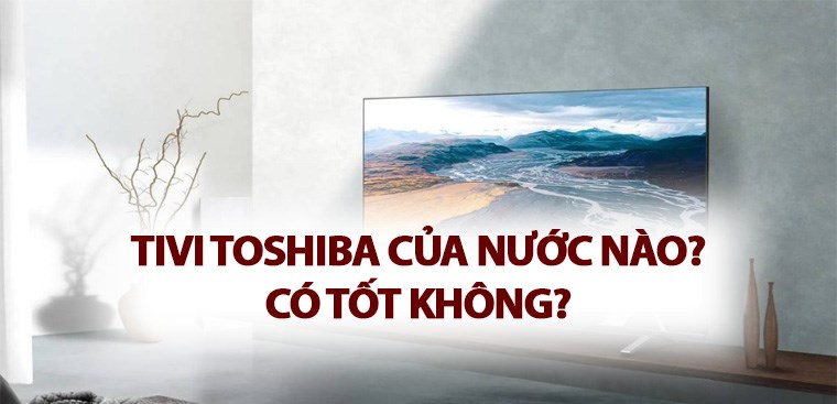 Tivi Toshiba của nước nào? Có tốt không?