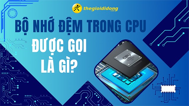 Bộ nhớ đệm trong CPU gọi là gì? Tìm hiểu chi tiết về các cấp độ và vai trò