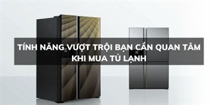 Tính năng vượt trội bạn cần quan tâm khi mua tủ lạnh