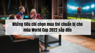 Những tiêu chí chọn mua tivi chuẩn bị cho mùa World Cup 2022 sắp đến