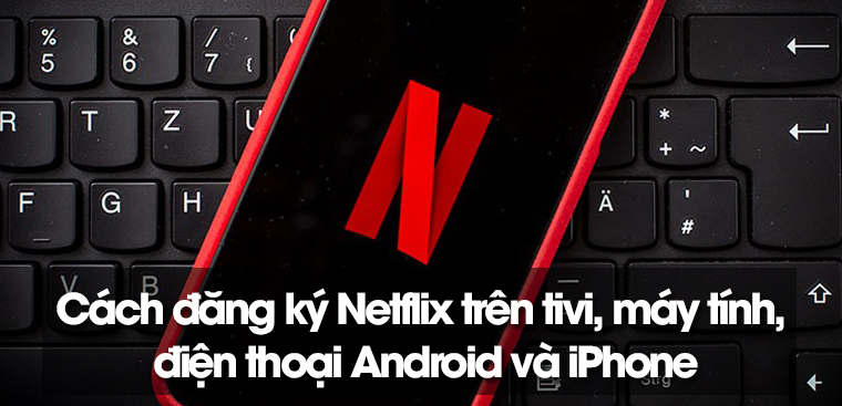 Cách đăng ký Netflix trên tivi, máy tính, điện thoại Android và iPhone