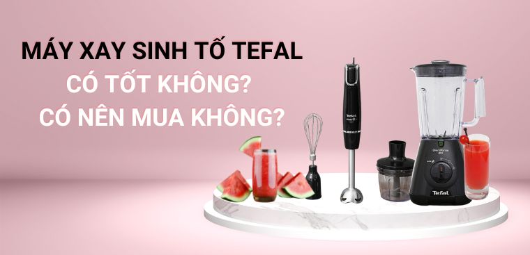 Máy xay sinh tố Tefal có tốt không? Có nên mua không?