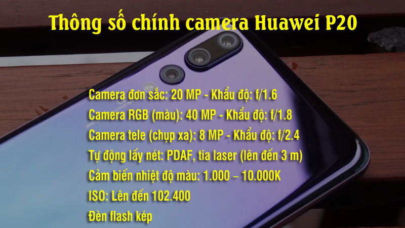 Thông số camera Huawei P20 Pro Camera đơn sắc: 20 MP. Camera RGB (màu): 40 MP. Camera tele (chụp xa): 8 MP. Tự động lấy nét: PDAF, tia laser (lên đến 3 m). Khẩu độ: f/1.6 (20 MP) – f/1.8 (40 MP) – f/2.4 (8 MP) . Đèn flash kép. Cảm biến nhiệt độ màu: 1.000 – 10.000K. ISO: Lên đến 102.400. Thông số camera Huawei P20 Pro Camera đơn sắc: 20 MP. Camera RGB (màu): 40 MP. Camera tele (chụp xa): 8 MP. Tự động lấy nét: PDAF, tia laser (lên đến 3 m). Khẩu độ: f/1.6 (20 MP) – f/1.8 (40 MP) – f/2.4 (8 MP) . Đèn flash kép. Cảm biến nhiệt độ màu: 1.000 – 10.000K. ISO: Lên đến 102.400.
