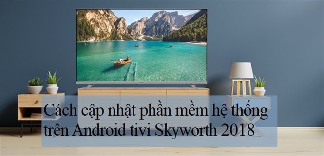 Cách cập nhật phần mềm hệ thống trên Android tivi Skyworth